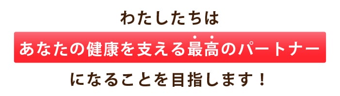 わたしたちは あなたの健康を支える最高のパートナー になることを目指します！