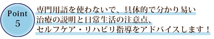 ⑤専門用語を使わないで、具体的で分かり易い施術の説明と日常生活の注意点、セルフケア・リハビリ指導をアドバイスして参ります