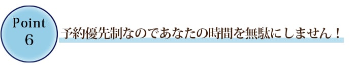 ⑥ご予約優先制なのであなたの時間を無駄にしません